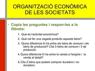 ORGANITZACIÓ ECONÒMICA
DE LES SOCIETATS
 Copia les preguntes i respon-les a la
llibreta:
1. Què és l'activitat econòmica?
2. Què cal fer una vegada produïts aquests béns?
3. Quina diferència hi ha entre els béns de consum i els
béns de producció? Cita 5 béns de consum i 3 de
producció.
4.Quina diferència hi ha entre la venda a l'engròs i la
venda al detall?
5.Cita 2 béns que podem comprar duradors i no
duradors.
 