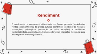 Rendiment
o
O rendimento no consumo é influenciado por fatores pessoais (preferências,
renda), sociais (influência de grupos, cultura), econômicos (condições do mercado,
promoções), psicológicos (percepção de valor, emoções) e ambientais
(sustentabilidade, acessibilidade). Compreender essas interações é essencial para
estratégias de marketing e vendas.
 
