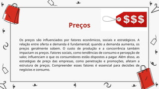 Preços
Os preços são influenciados por fatores econômicos, sociais e estratégicos. A
relação entre oferta e demanda é fundamental; quando a demanda aumenta, os
preços geralmente sobem. O custo de produção e a concorrência também
impactam os preços. Fatores sociais, como tendências de consumo e percepção de
valor, influenciam o que os consumidores estão dispostos a pagar. Além disso, as
estratégias de preço das empresas, como penetração e promoções, afetam a
estrutura de preços. Compreender esses fatores é essencial para decisões de
negócios e consumo.
 