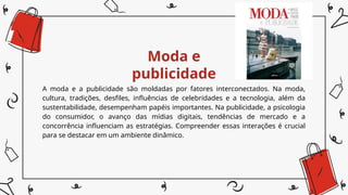 Moda e
publicidade
A moda e a publicidade são moldadas por fatores interconectados. Na moda,
cultura, tradições, desfiles, influências de celebridades e a tecnologia, além da
sustentabilidade, desempenham papéis importantes. Na publicidade, a psicologia
do consumidor, o avanço das mídias digitais, tendências de mercado e a
concorrência influenciam as estratégias. Compreender essas interações é crucial
para se destacar em um ambiente dinâmico.
 