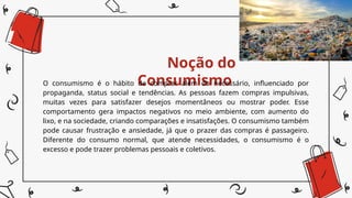Noção do
Consumismo
O consumismo é o hábito de comprar além do necessário, influenciado por
propaganda, status social e tendências. As pessoas fazem compras impulsivas,
muitas vezes para satisfazer desejos momentâneos ou mostrar poder. Esse
comportamento gera impactos negativos no meio ambiente, com aumento do
lixo, e na sociedade, criando comparações e insatisfações. O consumismo também
pode causar frustração e ansiedade, já que o prazer das compras é passageiro.
Diferente do consumo normal, que atende necessidades, o consumismo é o
excesso e pode trazer problemas pessoais e coletivos.
 