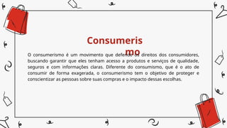 Consumeris
mo
O consumerismo é um movimento que defende os direitos dos consumidores,
buscando garantir que eles tenham acesso a produtos e serviços de qualidade,
seguros e com informações claras. Diferente do consumismo, que é o ato de
consumir de forma exagerada, o consumerismo tem o objetivo de proteger e
conscientizar as pessoas sobre suas compras e o impacto dessas escolhas.
 