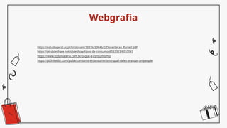 https://estudogeral.uc.pt/bitstream/10316/30646/2/Dissertacao_ParteII.pdf
https://pt.slideshare.net/slideshow/tipos-de-consumo-6032083/6032083
https://www.todamateria.com.br/o-que-e-consumismo/
https://pt.linkedin.com/pulse/consumo-e-consumerismo-qual-deles-praticas-unipeople
Webgrafia
 