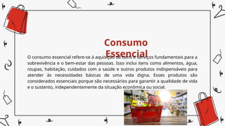 Consumo
Essencial
O consumo essencial refere-se à aquisição de bens e serviços fundamentais para a
sobrevivência e o bem-estar das pessoas. Isso inclui itens como alimentos, água,
roupas, habitação, cuidados com a saúde e outros produtos indispensáveis para
atender às necessidades básicas de uma vida digna. Esses produtos são
considerados essenciais porque são necessários para garantir a qualidade de vida
e o sustento, independentemente da situação econômica ou social.
 