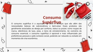 Consumo
Supérfluo
O consumo supérfluo é a aquisição de bens e serviços que vão além das
necessidades básicas de sobrevivência e bem-estar. Esses produtos são
geralmente associados ao desejo por conforto, status ou prazer, como roupas de
marca, eletrônicos de luxo, joias, e itens de entretenimento. Ao contrário do
consumo essencial, o consumo supérfluo é opcional e mais influenciado por
preferências pessoais e pelo contexto social, podendo ser reduzido ou evitado em
momentos de crise econômica.
 