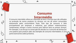 Consumo
Intermédio
O consumo intermédio refere-se à aquisição de bens e serviços que são utilizados
na produção de outros produtos ou serviços, em vez de serem consumidos
diretamente pelos consumidores finais. Esse tipo de consumo é feito
principalmente por empresas e indústrias, que utilizam matérias-primas,
componentes, energia e outros insumos para fabricar bens ou prestar serviços.
Por exemplo, o uso de aço na construção de veículos ou o consumo de farinha por
uma padaria para produzir pães são exemplos de consumo intermediário. É uma
parte essencial da cadeia produtiva.
 