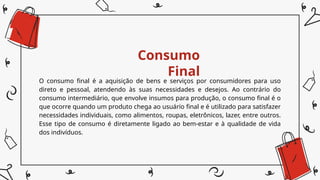 Consumo
Final
O consumo final é a aquisição de bens e serviços por consumidores para uso
direto e pessoal, atendendo às suas necessidades e desejos. Ao contrário do
consumo intermediário, que envolve insumos para produção, o consumo final é o
que ocorre quando um produto chega ao usuário final e é utilizado para satisfazer
necessidades individuais, como alimentos, roupas, eletrônicos, lazer, entre outros.
Esse tipo de consumo é diretamente ligado ao bem-estar e à qualidade de vida
dos indivíduos.
 