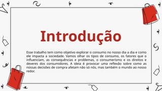 Introdução
Esse trabalho tem como objetivo explorar o consumo no nosso dia a dia e como
ele impacta a sociedade. Vamos olhar os tipos de consumo, os fatores que o
influenciam, as consequências e problemas, o consumerismo e os direitos e
deveres dos consumidores. A ideia é provocar uma reflexão sobre como as
nossas decisões de compra afetam não só nós, mas também o mundo ao nosso
redor.
 