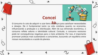 Concei
to
O consumo é o ato de adquirir e usar bens e serviços para satisfazer necessidades
e desejos. Ele é fundamental tanto na vida cotidiana quanto na economia,
influenciando a produção e a distribuição. Além de sua dimensão econômica, o
consumo reflete valores e identidade cultural. Contudo, o consumo excessivo
pode ter consequências negativas para o meio ambiente. Por isso, é importante
promover práticas mais sustentáveis e conscientes, buscando um equilíbrio entre
nossas necessidades e a saúde do planeta.
 