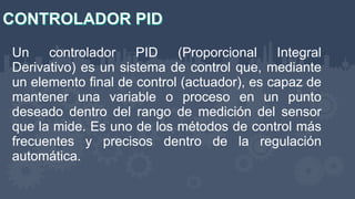 Un controlador PID (Proporcional Integral
Derivativo) es un sistema de control que, mediante
un elemento final de control (actuador), es capaz de
mantener una variable o proceso en un punto
deseado dentro del rango de medición del sensor
que la mide. Es uno de los métodos de control más
frecuentes y precisos dentro de la regulación
automática.
 