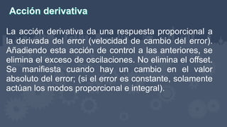 La acción derivativa da una respuesta proporcional a
la derivada del error (velocidad de cambio del error).
Añadiendo esta acción de control a las anteriores, se
elimina el exceso de oscilaciones. No elimina el offset.
Se manifiesta cuando hay un cambio en el valor
absoluto del error; (si el error es constante, solamente
actúan los modos proporcional e integral).
 