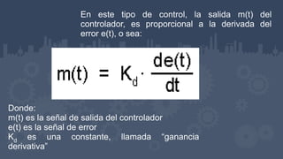En este tipo de control, la salida m(t) del
controlador, es proporcional a la derivada del
error e(t), o sea:
Donde:
m(t) es la señal de salida del controlador
e(t) es la señal de error
Kd es una constante, llamada “ganancia
derivativa”
 