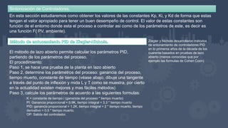 Sintonización de Controladores.
En esta sección estudiaremos como obtener los valores de las constantes Kp, Ki, y Kd de forma que estas
tengan el valor apropiado para tener un buen desempeño de control. El valor de estas constantes son
función de el entorno donde esta el proceso a controlar asi como de los parámetros de este, es decir es
una función F( PV, ambiente).
Ziegler y Nichols desarrollaron métodos
de entonamiento de controladores PID
en lo primeros años de la década de los
cuarenta basados en pruebas de lazo
abierto (menos conocidas que por
ejemplo las formulas de Cohen Coon)
El método de lazo abierto permite calcular los parámetros PID,
partiendo de los parámetros del proceso.
El procedimiento:
Paso 1, se hace una prueba de la planta en lazo abierto
Paso 2, determine los parámetros del proceso: ganancia del proceso,
tiempo muerto, constante de tiempo (véase abajo, dibuje una tangente
a través del punto de inflexión y mida L y T como se muestra, por cierto
en la actualidad existen mejores y mas fáciles métodos)
Paso 3, calcule los parámetros de acuerdo a las siguientes formulas:
K = constante de tiempo / (ganancia del proceso * tiempo muerto)
PI: Ganancia proporcional = 0.9K, tiempo integral = 3.3 * tiempo muerto
PID: ganancia proporcional = 1.2K, tiempo integral = 2 * tiempo muerto, tiempo
derivativo = 0.5 * tiempo muerto.
OP: Salida del controlador.
 