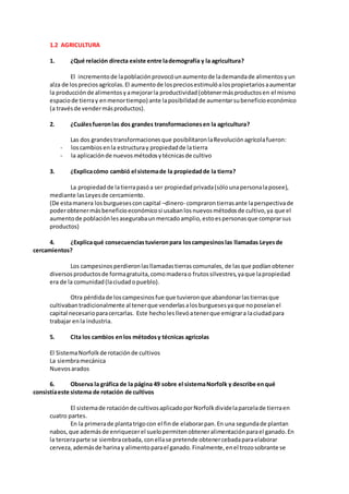 1.2 AGRICULTURA
1. ¿Qué relación directa existe entre lademografía y la agricultura?
El incrementode lapoblaciónprovocóunaumentode lademandade alimentosyun
alza de lospreciosagrícolas.El aumentode lospreciosestimulóalospropietariosaaumentar
la producciónde alimentosyamejorarla productividad(obtenermásproductosen el mismo
espaciode tierray enmenortiempo) ante laposibilidadde aumentarsubeneficioeconómico
(a travésde vendermásproductos).
2. ¿Cuálesfueronlas dos grandes transformacionesen la agricultura?
Las dos grandestransformacionesque posibilitaronlaRevoluciónagrícolafueron:
- loscambiosenla estructuray propiedadde latierra
- la aplicaciónde nuevosmétodosytécnicasde cultivo
3. ¿Explicacómo cambió el sistemade la propiedadde la tierra?
La propiedadde latierrapasóa ser propiedadprivada(sólounapersonalaposee),
mediante lasLeyesde cercamiento.
(De estamanera losburguesesconcapital –dinero- comprarontierrasante laperspectivade
poderobtenermásbeneficioeconómicosi usabanlosnuevosmétodosde cultivo,ya que el
aumentode poblaciónlesasegurabaunmercadoamplio,estoespersonasque comprarsus
productos)
4. ¿Explicaqué consecuenciastuvieronpara loscampesinoslas llamadas Leyesde
cercamientos?
Los campesinosperdieronlasllamadastierrascomunales, de lasque podíanobtener
diversosproductosde formagratuita,comomaderao frutossilvestres,yaque lapropiedad
era de la comunidad(laciudadopueblo).
Otra pérdidade loscampesinosfue que tuvieronque abandonarlastierrasque
cultivabantradicionalmente al tenerque venderlasalosburguesesyaque noposeíanel
capital necesarioparacercarlas. Este hecholesllevóatenerque emigrara laciudadpara
trabajar enla industria.
5. Cita los cambios enlos métodosy técnicas agrícolas
El SistemaNorfolkde rotaciónde cultivos
La siembramecánica
Nuevosarados
6. Observa la gráfica de la página 49 sobre el sistemaNorfolk y describe enqué
consistíaeste sistema de rotación de cultivos
El sistemade rotaciónde cultivosaplicadoporNorfolkdividelaparcelade tierraen
cuatro partes.
En la primerade plantatrigocon el finde elaborarpan.En una segundade plantan
nabos,que ademásde enriquecerel suelopermitenobteneralimentaciónparael ganado.En
la terceraparte se siembracebada, conellase pretende obtenercebadaparaelaborar
cerveza,ademásde harinay alimentoparael ganado.Finalmente,enel trozosobrante se
 