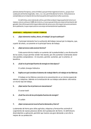 plantanplantasforrajeras,comoel trébol,que permitenregenerarlatierra.,yaque al ser
usada para alimentaral ganado, éste ,a su vez,permitíaabonarla tierra. Este procesose
completabaconal rotaciónde las diversaspartesde laparcelaenaños sucesivos.
En definitiva,este sistemade cultivo,permitíanodejarningunaparte de latierra en
reposo,esto escultivarel 100% de latierra,a lavezque permitíauna mejoralimentacióndel
ganado.Esto últimopermitiómayorobtenciónde carne ycon ellomayorconsumocarnívoro
de la población,loque repercutióenunamejoralimentaciónde lapoblación.
APARTADO 2 MÁQUINASY VAPOR Y FÁBRICAS
1. ¿Qué elemento realiza, ahora, el trabajo? ¿A qué sustituye?
El principal elemento fue la sustitución del trabajo manual por la máquina, que,
a partir de ahora, se convierte en la principal fuerza de trabajo.
2. ¿Qué provoca cada avance técnico?
Cada avance técnico implica un aumento de la productividad y una disminución
de los costes, lo que permite vender más barato, por ello aumentar la demanda (tener
más posibles compradores) . En resumen, permite aumentar, por lo anterior, el
beneficio.
3. ¿Cuál es la principal fuente de energía en ésta época?
El carbón /energía hidráulica
4. Explica en qué consiste el sistema de trabajo fabril o el trabajo en las fábricas
El trabajo en las fábricas consiste en la concentración en un mismo espacio de
obreros y máquinas. Además en la realización de sus trabajo cada obrero sólo realiza
un mismo tipo de trabajo.
5. ¿Qué sector fue el primero en mecanizarse?
El sector textil
6. ¿Cuál fue otra de las principales fuentes de energía?
El carbón
7. ¿Qué consecuencia tuvola fuerte demanda y hierro?
La demanda de hierro para útiles agrícolas, máquinas y ferrocarriles estimuló el
surgimiento de nuevos procesos dentro de la producción de hierro. En definitiva la
diversidad de su aplicación, permitió que tuviera una gran demanda y con ello la
mejora de sus producción.
 