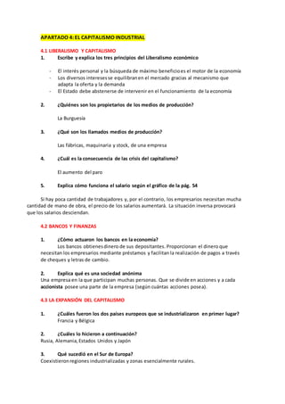 APARTADO 4: EL CAPITALISMO INDUSTRIAL
4.1 LIBERALISMO Y CAPITALISMO
1. Escribe y explica los tres principios del Liberalismo económico
- El interés personal y la búsqueda de máximo beneficioes el motor de la economía
- Los diversos interesesse equilibranen el mercado gracias al mecanismo que
adapta la oferta y la demanda
- El Estado debe abstenerse de intervenir en el funcionamiento de la economía
2. ¿Quiénes son los propietarios de los medios de producción?
La Burguesía
3. ¿Qué son los llamados medios de producción?
Las fábricas, maquinaria y stock, de una empresa
4. ¿Cuál es la consecuencia de las crisis del capitalismo?
El aumento del paro
5. Explica cómo funciona el salario según el gráfico de la pág. 54
Si hay poca cantidad de trabajadores y, por el contrario, los empresarios necesitan mucha
cantidad de mano de obra, el precio de los salarios aumentará. La situación inversa provocará
que los salarios desciendan.
4.2 BANCOS Y FINANZAS
1. ¿Cómo actuaron los bancos en la economía?
Los bancos obtienesdinero de sus depositantes. Proporcionan el dinero que
necesitan los empresarios mediante préstamos y facilitan la realización de pagos a través
de cheques y letras de cambio.
2. Explica qué es una sociedad anónima
Una empresa en la que participan muchas personas. Que se divide en acciones y a cada
accionista posee una parte de la empresa (según cuántas acciones posea).
4.3 LA EXPANSIÓN DEL CAPITALISMO
1. ¿Cuáles fueron los dos países europeos que se industrializaron en primer lugar?
Francia y Bélgica
2. ¿Cuáles lo hicieron a continuación?
Rusia, Alemania,Estados Unidos y Japón
3. Qué sucedió en el Sur de Europa?
Coexistieronregiones industrializadas y zonas esencialmente rurales.
 