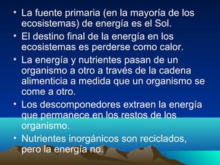 • La fuente primaria (en la mayoría de los
ecosistemas) de energía es el Sol.
• El destino final de la energía en los
ecosistemas es perderse como calor.
• La energía y nutrientes pasan de un
organismo a otro a través de la cadena
alimenticia a medida que un organismo se
come a otro.
• Los descomponedores extraen la energía
que permanece en los restos de los
organismo.
• Nutrientes inorgánicos son reciclados,
pero la energía no.
 