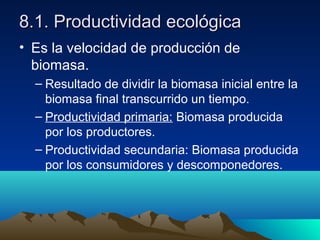 8.1. Productividad ecológica8.1. Productividad ecológica
• Es la velocidad de producción de
biomasa.
– Resultado de dividir la biomasa inicial entre la
biomasa final transcurrido un tiempo.
– Productividad primaria: Biomasa producida
por los productores.
– Productividad secundaria: Biomasa producida
por los consumidores y descomponedores.
 