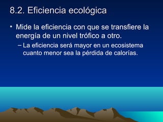 8.2. Eficiencia ecológica8.2. Eficiencia ecológica
• Mide la eficiencia con que se transfiere la
energía de un nivel trófico a otro.
– La eficiencia será mayor en un ecosistema
cuanto menor sea la pérdida de calorías.
 