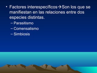 • Factores interespecíficosSon los que se
manifiestan en las relaciones entre dos
especies distintas.
– Parasitismo
– Comensalismo
– Simbiosis
 
