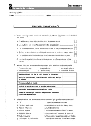 3    Un mundo de ciudades
                                                                                                                                                                                                           Ficha de trabajo VII
                                                                                   Nombre y apellidos: .............................................................................................................................
                                                                                   Curso: ................................................................     Fecha: .................................................................




                                                                                                                                ACTIVIDADES DE AUTOEVALUACIÓN




                                                                                            1     Indica si las siguientes frases son verdaderas (V) o falsas (F) y escribe correctamente
                                                                                                  las falsas.

                                                                                                  a) El poblamiento rural está constituido por aldeas y pueblos. ..........................

                                                                                                  b) Las ciudades son pequeños asentamientos de población.............................

                                                                                                  c) Las ciudades que más crecen actualmente son las de los países desarrollados.

                                                                                                  d) El plano en cuadrícula se caracteriza por calles que se cortan en ángulo recto..

                                                                                                  e) Las áreas residenciales históricas se localizan en el centro de la ciudad. ......

                                                                                                  f) Las grandes metrópolis internacionales ejercen su influencia sobre todo el
                                                                                                     planeta. ....................................................................................................

                                                                                            2     Escribe cada uno de los términos siguientes en la definición que corresponda.
                                                                                                  – Poblamiento rural                        – Megaciudades                              – Morfología urbana
                                                                                                  – Plano irregular                          – Centro urbano                             – Funciones urbanas

                                                                                                     Grandes ciudades con más de cinco millones de habitantes

                                                                                                     Pequeños asentamientos donde predominan actividades del sec-
                                                                                                     tor primario

                                                                                                     Forma que adopta la ciudad
© GRUPO ANAYA, S.A. Ciencias Sociales 2.º ESO. Material fotocopiable autorizado.




                                                                                                     Conjunto de calles estrechas, tortuosas y desordenadas

                                                                                                     Actividades principales que desempeña una ciudad

                                                                                                     Sector de la ciudad que concentra las principales actividades
                                                                                                     comerciales y de negocios


                                                                                            3     Une con flechas los términos de ambas columnas que guarden relación entre sí.
                                                                                                  a) CBD                                                     1. Zona que abastece la ciudad
                                                                                                  b) Plano en cuadrícula                                     2. Calles que se cortan en ángulo recto
                                                                                                  c) Área de influencia                                      3. Función comercial
                                                                                                  d) Función política                                        4. Diferente importancia de las ciudades
                                                                                                  e) Jerarquía urbana                                        5. Ejercida por las capitales de provincia
                                                                                                  f) Ciudad industrial                                       6. Ciudades de los países subdesarrollados
                                                                                                  g) Crecimiento muy acelerado                               7. Creció impulsada por la industrialización
 