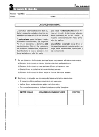 3    Un mundo de ciudades
                                                                                                                                                                                                          Ficha de trabajo IV
                                                                                   Nombre y apellidos: .............................................................................................................................
                                                                                   Curso: ................................................................   Fecha: .................................................................



                                                                                                                                        LA ESTRUCTURA URBANA


                                                                                                La estructura urbana es la división de la ciu-                Las áreas residenciales históricas for-
                                                                                                dad en áreas diferenciadas: el centro, las                    man un cinturón de barrios de alta den-
                                                                                                áreas residenciales históricas y la periferia.                sidad alrededor del núcleo central. La
                                                                                                                                                              mayoría fueron construidos hasta princi-
                                                                                                El centro urbano concentra las principales
                                                                                                                                                              pios del siglo XX.
                                                                                                actividades comerciales y de negocios.
                                                                                                Por ello, en ocasiones, se denomina CBD                       La periferia o extrarradio acoge áreas ur-
                                                                                                (Central Busines Dictrict). Se caracteriza                    banas edificadas más recientemente, e in-
                                                                                                por la elevada concentración de personas                      cluye áreas residenciales, industriales y
                                                                                                durante el día, la escasa población resi-                     de equipamiento.
                                                                                                dente, y el elevado valor del suelo.



                                                                                            1    De las siguientes definiciones, subraya la que corresponda a la estructura urbana.
                                                                                                 a) División de la ciudad en barrios de diferente nivel socioeconómico.
                                                                                                 b) División de la ciudad en tres sectores diferenciados por su uso.
                                                                                                 c) Distinción en la ciudad de la trama abierta y cerrada.
                                                                                                 d) División de la ciudad en áreas según el tipo de plano que poseen.


                                                                                            2    Escribe en el recuadro que corresponda, las características siguientes.
                                                                                                 – El espacio está ocupado principalmente por viviendas.
                                                                                                 – Incluye áreas residenciales y polígonos industriales.
                                                                                                 – Concentra la mayor parte de la actividad comercial y financiera.

                                                                                                     CENTRO URBANO                      ÁREAS RESIDENCIALES HISTÓRICAS                                PERIFERIA
© GRUPO ANAYA, S.A. Ciencias Sociales 2.º ESO. Material fotocopiable autorizado.
 