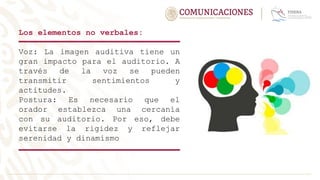 Los elementos no verbales:
Voz: La imagen auditiva tiene un
gran impacto para el auditorio. A
través de la voz se pueden
transmitir sentimientos y
actitudes.
Postura: Es necesario que el
orador establezca una cercanía
con su auditorio. Por eso, debe
evitarse la rigidez y reflejar
serenidad y dinamismo
 