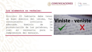 Los elementos no verbales:
Dicción: El hablante debe tener
un buen dominio del idioma. Tal
conocimiento involucra un
adecuado dominio de la
pronunciación de las palabras, la
cual es necesaria para la
comprensión del mensaje.
 