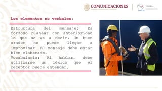 Los elementos no verbales:
Estructura del mensaje: Es
forzoso planear con anterioridad
lo que se va a decir. Un buen
orador no puede llegar a
improvisar. El mensaje debe estar
bien elaborado.
Vocabulario: Al hablar, debe
utilizarse un léxico que el
receptor pueda entender.
 