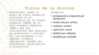 Vicios de la dicción
• Barbarismo, según el
punto de vista normativo
reflejado en el
Diccionario de la lengua
española (DRAE) de la
Real Academia Española
(RAE), «es una
incorrección que consiste
en pronunciar o escribir
mal las palabras, o en
emplear vocablos
impropios». pueden ser
prosódicos, morfológicos
y sintácticos
Ejemplos:
• aereopuerto o eropuerto por
aeropuerto
• ambos dos por ambos
• andé por anduve
• captus por cactus
• diabetis por diabetes
• dividible por divisible
 