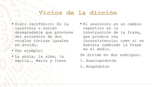 Vicios de la dicción
• Hiato cacofónico: Es la
cacofonía o sonido
desagradable que proviene
del encuentro de dos
vocales tónicas iguales
en sonido.
• Por ejemplo:
• La ansia, la alma, la
águila., María y Irene
• El anacoluto es un cambio
repentino en la
construcción de la frase,
que produce una
inconsistencia; como si se
hubiera cambiado la frase
en el medio.
Se divide en dos subtipos:
1. Anantapodotón
2. Anapódoton
 