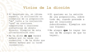 Vicios de la dicción
• El dequeísmo es, en idioma
español, la utilización no
normativa de la preposición
"de" junto a la conjunción
"que" en oraciones
completivas u oraciones
sustantivas de objeto
directo. Ejemplos de esta
ultracorrección son:
• Me ha dicho de que vendrá
mañana por la tarde (no
normativo) — Me ha dicho que
vendrá mañana por la tarde
(normativo).
• El queísmo es la omisión
de una preposición, sobre
todo de, cuando precede a
que en oraciones
subordinadas. Ejemplos son
las frases:
• Me alegro que te vayas (en
vez de Me alegro de que te
vayas).
 