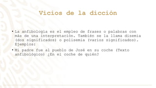 Vicios de la dicción
• La anfibología es el empleo de frases o palabras con
más de una interpretación. También se la llama disemia
(dos significados) o polisemia (varios significados).
Ejemplos:
• Mi padre fue al pueblo de José en su coche (Texto
anfibológico) ¿En el coche de quién?
 