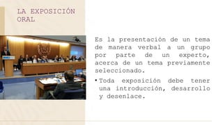 Es la presentación de un tema
de manera verbal a un grupo
por parte de un experto,
acerca de un tema previamente
seleccionado.
• Toda exposición debe tener
una introducción, desarrollo
y desenlace.
LA EXPOSICIÓN
ORAL
 
