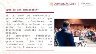 ¿Qué es una exposición?
Es un acto de convocatoria,
generalmente público, en el que
se exhiben colecciones de
objetos de diversa temática, que
gozan de interés de un
determinado segmento masivo o
popular.
Una exposición permanente,
organizada y estructurada
generalmente histórica o
costumbrista constituye una
institución llamada museo
 