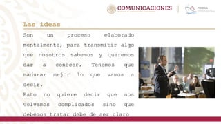 Las ideas
Son un proceso elaborado
mentalmente, para transmitir algo
que nosotros sabemos y queremos
dar a conocer. Tenemos que
madurar mejor lo que vamos a
decir.
Esto no quiere decir que nos
volvamos complicados sino que
debemos tratar debe de ser claro
 