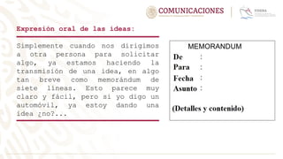Expresión oral de las ideas:
Simplemente cuando nos dirigimos
a otra persona para solicitar
algo, ya estamos haciendo la
transmisión de una idea, en algo
tan breve como memorándum de
siete líneas. Esto parece muy
claro y fácil, pero si yo digo un
automóvil, ya estoy dando una
idea ¿no?...
 