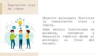Objetivo principal: Facilitar
la comunicación clara y
lógica.
Debe existir continuidad en
palabras, conceptos y
desarrollo temático desde el
principio al final del
estudio.
Expresión oral
de ideas
 