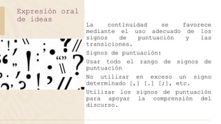 La continuidad se favorece
mediante el uso adecuado de los
signos de puntuación y las
transiciones.
Signos de puntuación:
Usar todo el rango de signos de
puntuación
No utilizar en exceso un signo
determinado [,] [.] [;], etc.
Utilizar los signos de puntuación
para apoyar la comprensión del
discurso.
Expresión oral
de ideas
 