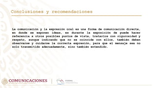 Conclusiones y recomendaciones
La comunicación y la expresión oral es una forma de comunicación directa,
en donde se exponen ideas, es durante la exposición de puede hacer
referencia a otros posibles puntos de vista, tratarlos con rigurosidad y
respeto, aunque indicando que no se coincide con ellos, también deben
observarse y cuidarse la correcta expresión, para que el mensaje sea no
solo transmitido adecuadamente, sino también entendido.
 