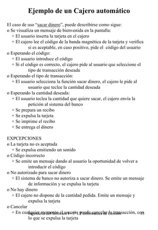 Ejemplo de un Cajero automático
El caso de uso “sacar dinero”, puede describirse como sigue:
o Se visualiza un mensaje de bienvenida en la pantalla:
  + El usuario inserta la tarjeta en el cajero
  + El cajero lee el código de la banda magnética de la tarjeta y verifica
           si es aceptable, en caso positivo, pide el código del usuario
o Esperando el código:
  + El usuario introduce el código
  + Si el código es correcto, el cajero pide al usuario que seleccione el
           tipo de transacción deseada
o Esperando el tipo de transacción:
  + El usuario selecciona la función sacar dinero, el cajero le pide al
           usuario que teclee la cantidad deseada
o Esperando la cantidad deseada:
  + El usuario teclea la cantidad que quiere sacar, el cajero envía la
           petición al sistema del banco
  + Se prepara un recibo
  + Se expulsa la tarjeta
  + Se imprime el recibo
  + Se entrega el dinero

EXPCEPCIONES
o La tarjeta no es aceptada
  + Se expulsa emitiendo un sonido
o Código incorrecto
  + Se emite un mensaje dando al usuario la oportunidad de volver a
            introducir el código
o No autorizado para sacar dinero
  + El sistema de banco no autoriza a sacar dinero. Se emite un mensaje
            de información y se expulsa la tarjeta
o No hay dinero
  + El cajero no dispone de la cantidad pedida. Emite un mensaje y
            expulsa la tarjeta
o Cancelar
  + En cualquier momento el usuario puede cancelar Gestión
            Ingeniería del Software I - 3º I.T.Informática de la transacción, con
                                                                               13
            lo que se expulsa la tarjeta
 