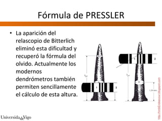 Fórmula de PRESSLER La aparición del relascopio de Bitterlich eliminó esta dificultad y recuperó la fórmula del olvido. Actualmente los modernos dendrómetros también permiten sencillamente el cálculo de esta altura.  http://hmbEndeavour.blogspot.com 