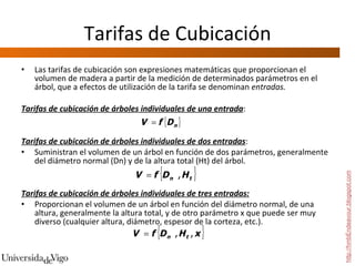 Tarifas de Cubicación Las tarifas de cubicación son expresiones matemáticas que proporcionan el volumen de madera a partir de la medición de determinados parámetros en el árbol, que a efectos de utilización de la tarifa se denominan  entradas.   Tarifas de cubicación de árboles individuales de una entrada :  Tarifas de cubicación de árboles individuales de dos entradas :  Suministran el volumen de un árbol en función de dos parámetros, generalmente del diámetro normal (Dn) y de la altura total (Ht) del árbol.    Tarifas de cubicación de árboles individuales de tres entradas:   Proporcionan el volumen de un árbol en función del diámetro normal, de una altura, generalmente la altura total, y de otro parámetro x que puede ser muy diverso (cualquier altura, diámetro, espesor de la corteza, etc.).  http://hmbEndeavour.blogspot.com 