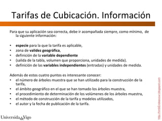 Tarifas de Cubicación. Información Para que su aplicación sea correcta, debe ir acompañada siempre, como mínimo,  de la siguiente información:  especie  para la que la tarifa es aplicable,  zona de  validez geográfica ,  definición de la  variable dependiente   (salida de la tabla, volumen que proporciona, unidades de medida). definición de las  variables independientes  (entradas) y unidades de medida.  Además de estos cuatro puntos es interesante conocer: el número de árboles muestra que se han utilizado para la construcción de la tarifa, el ámbito geográfico en el que se han tomado los árboles muestra,  el procedimiento de determinación de los volúmenes de los árboles muestra,  el método de construcción de la tarifa y modelos utilizados,  el autor y la fecha de publicación de la tarifa. http://hmbEndeavour.blogspot.com 