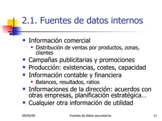 2.1. Fuentes de datos internos Información comercial Distribución de ventas por productos, zonas, clientes Campañas publicitarias y promociones Producción: existencias, costes, capacidad Información contable y financiera Balances, resultados, ratios Informaciones de la dirección: acuerdos con otras empresas, planificación estratégica… Cualquier otra información de utilidad 