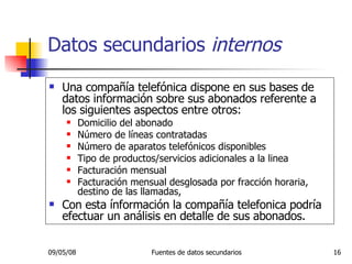 Una compañía telefónica dispone en sus bases de datos información sobre sus abonados referente a los siguientes aspectos entre otros: Domicilio del abonado Número de líneas contratadas Número de aparatos telefónicos disponibles Tipo de productos/servicios adicionales a la linea Facturación mensual Facturación mensual desglosada por fracción horaria, destino de las llamadas, Con esta ínformación la compañía telefonica podría efectuar un análisis en detalle de sus abonados. Datos secundarios  internos 