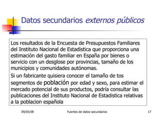 Datos secundarios  externos públicos Los resultados de la Encuesta de Presupuestos Familiares del Instituto Nacional de Estadistica que proporciona una estimación del gasto familiar en España por bienes o servicio con un desglose por provincias, tamaño de los municipios y comunidades autónomas. Si un fabricante quisiera conocer el tamaño de tos segmentos de  población  por edad y sexo, para estimar el mercado potencial de sus productos, podría consultar las publicaciones del Instituto Nacional de Estadistica relativas a la poblacion española 