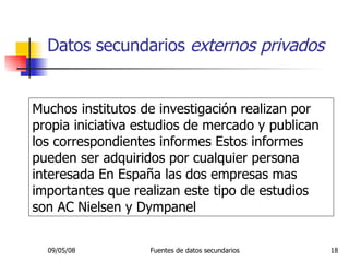Datos secundarios  externos privados Muchos institutos de investigación realizan por propia iniciativa estudios de mercado y publican los correspondientes informes Estos informes pueden ser adquiridos por cualquier persona interesada En España las dos empresas mas importantes que realizan este tipo de estudios son AC Nielsen y Dympanel 