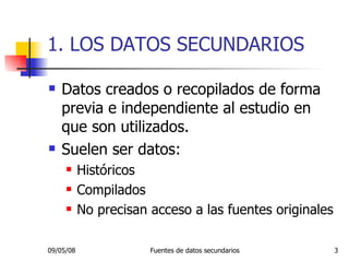 1. LOS DATOS SECUNDARIOS Datos creados o recopilados de forma previa e independiente al estudio en que son utilizados. Suelen ser datos: Históricos Compilados No precisan acceso a las fuentes originales 