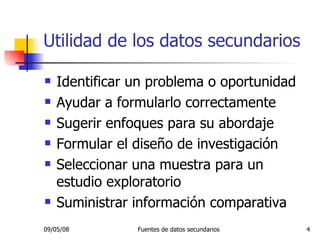 Utilidad de los datos secundarios Identificar un problema o oportunidad Ayudar a formularlo correctamente Sugerir enfoques para su abordaje Formular el diseño de investigación Seleccionar una muestra para un estudio exploratorio Suministrar información comparativa 